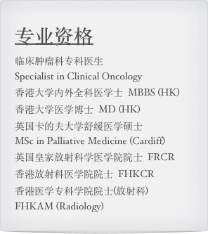 专业资格
临床肿瘤科专科医生  
Specialist in Clinical Oncology 香港大学内外全科医学士  MBBS (HK)  香港大学医学博士  MD (HK) 英国卡的夫大学舒缓医学硕士  
MSc in Palliative Medicine (Cardiff) 英国皇家放射科学医学院院士  FRCR 香港放射科医学院院士  FHKCR香港医学专科学院院士(放射科)  
FHKAM (Radiology)