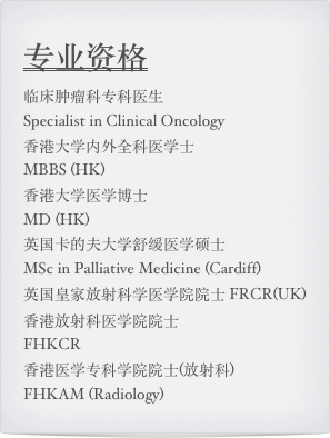 专业资格
临床肿瘤科专科医生  
Specialist in Clinical Oncology 
香港大学内外全科医学士  
MBBS (HK)  香港大学医学博士  
MD (HK) 英国卡的夫大学舒缓医学硕士  
MSc in Palliative Medicine (Cardiff) 英国皇家放射科学医学院院士 FRCR(UK) 香港放射科医学院院士  
FHKCR香港医学专科学院院士(放射科)  
FHKAM (Radiology)
