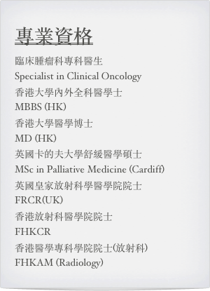 專業資格
臨床腫瘤科專科醫生  
Specialist in Clinical Oncology 
香港大學內外全科醫學士 
MBBS (HK)  香港大學醫學博士 
MD (HK) 英國卡的夫大學舒緩醫學碩士 
MSc in Palliative Medicine (Cardiff) 英國皇家放射科學醫學院院士 
FRCR(UK) 香港放射科醫學院院士 
FHKCR
香港醫學專科學院院士(放射科) 
FHKAM (Radiology)
